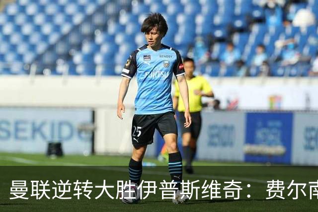 曼联逆转大胜伊普斯维奇：费尔南德斯帽子戏法，马奎尔争议进球